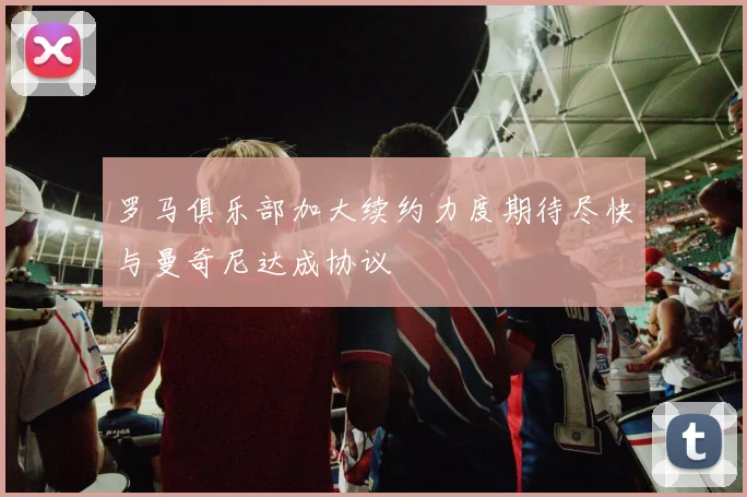 罗马俱乐部加大续约力度期待尽快与曼奇尼达成协议