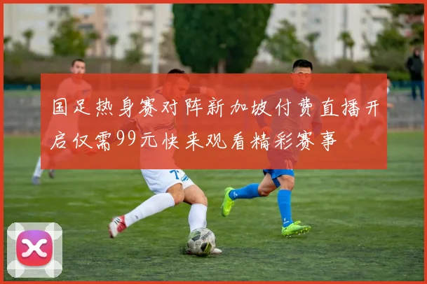 国足热身赛对阵新加坡付费直播开启仅需99元快来观看精彩赛事