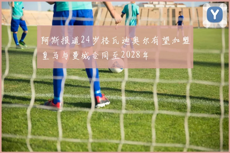阿斯报道24岁格瓦迪奥尔有望加盟皇马与曼城合同至2028年