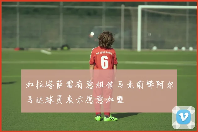 加拉塔萨雷有意租借马竞前锋阿尔马达球员表示愿意加盟
