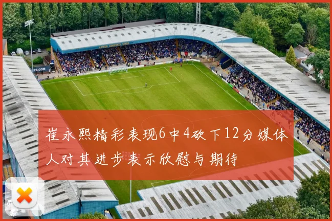 崔永熙精彩表现6中4砍下12分媒体人对其进步表示欣慰与期待