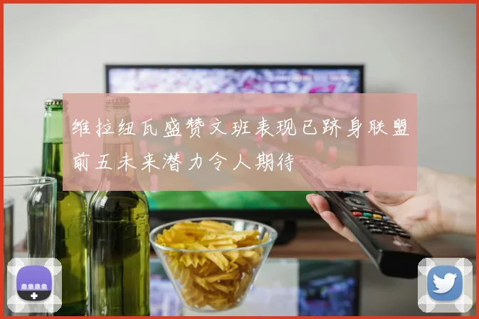维拉纽瓦盛赞文班表现已跻身联盟前五未来潜力令人期待