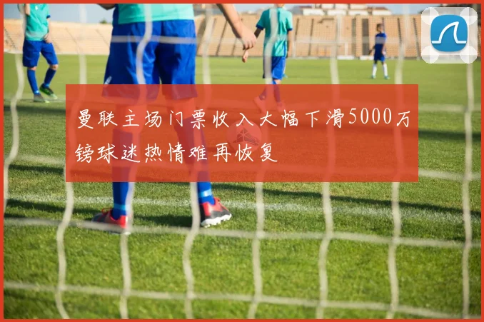 曼联主场门票收入大幅下滑5000万镑球迷热情难再恢复