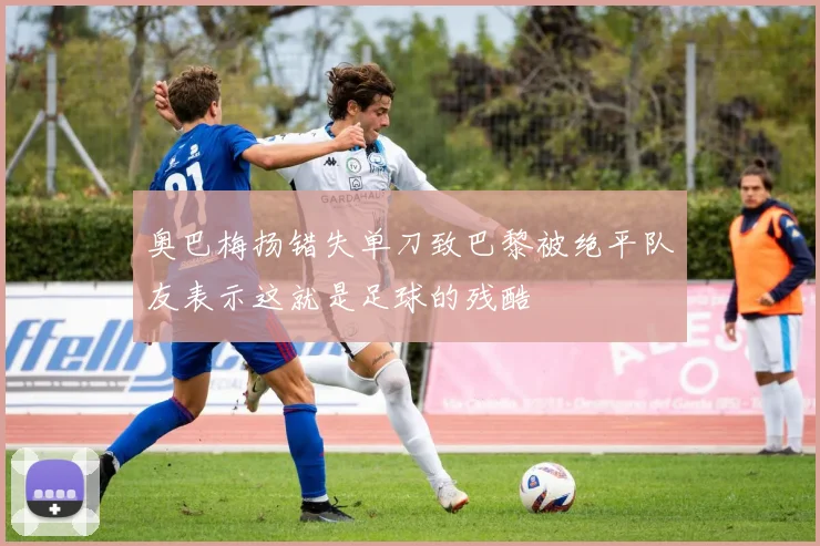 奥巴梅扬错失单刀致巴黎被绝平队友表示这就是足球的残酷