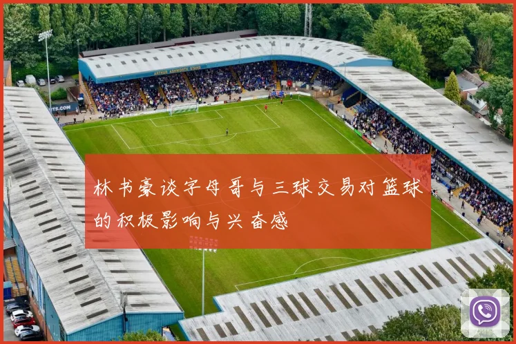 林书豪谈字母哥与三球交易对篮球的积极影响与兴奋感