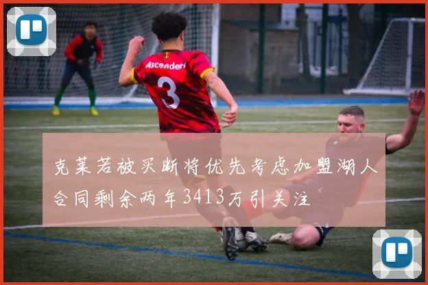 克莱若被买断将优先考虑加盟湖人合同剩余两年3413万引关注