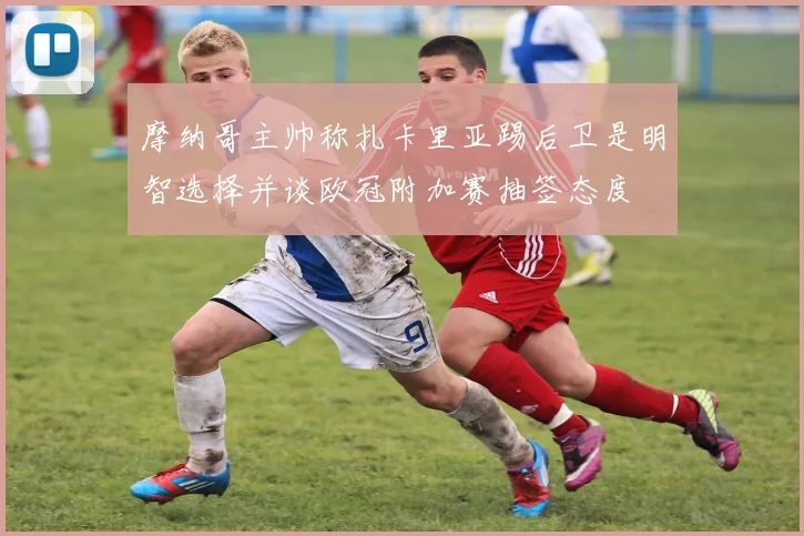 摩纳哥主帅称扎卡里亚踢后卫是明智选择并谈欧冠附加赛抽签态度