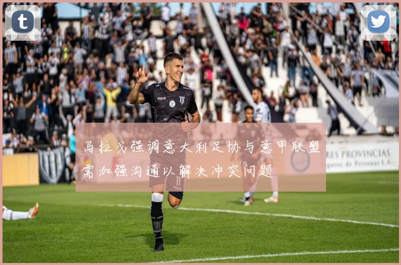 马拉戈强调意大利足协与意甲联盟需加强沟通以解决冲突问题