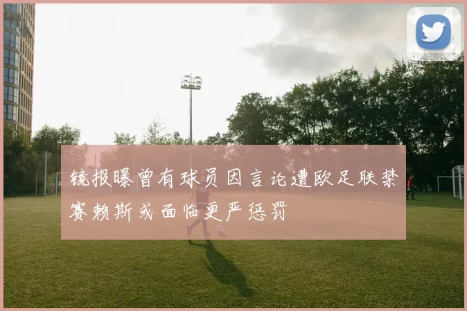 镜报曝曾有球员因言论遭欧足联禁赛赖斯或面临更严惩罚