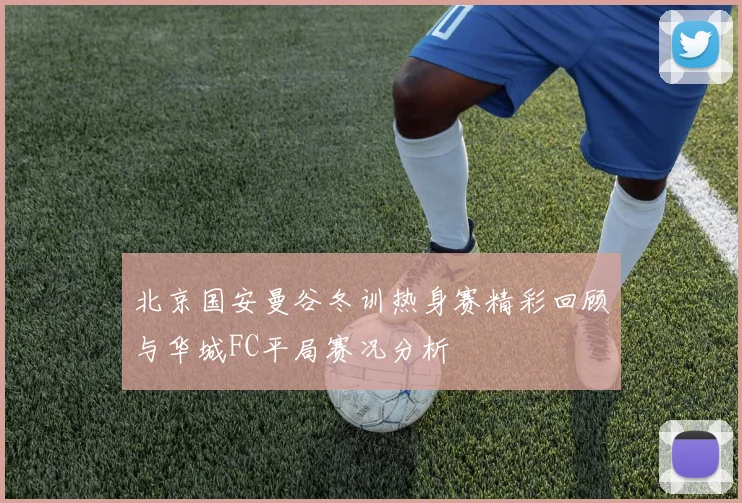 北京国安曼谷冬训热身赛精彩回顾与华城FC平局赛况分析