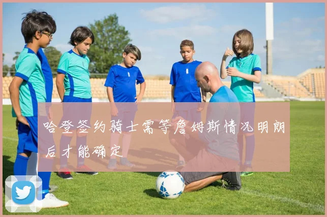 哈登签约骑士需等詹姆斯情况明朗后才能确定