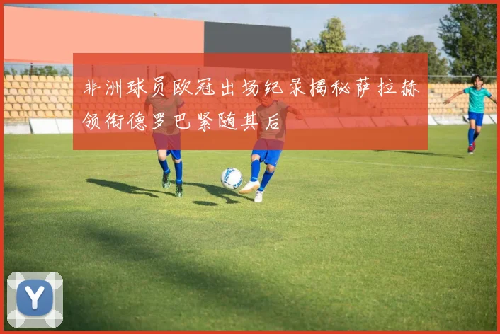 非洲球员欧冠出场纪录揭秘萨拉赫领衔德罗巴紧随其后