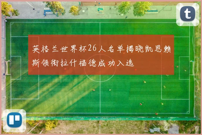 英格兰世界杯26人名单揭晓凯恩赖斯领衔拉什福德成功入选