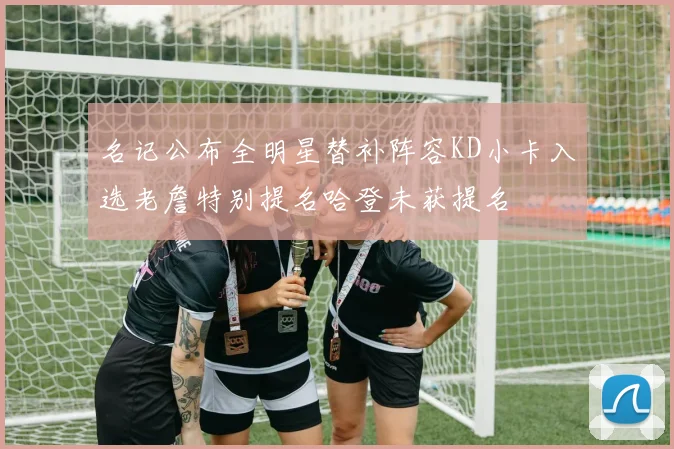 名记公布全明星替补阵容KD小卡入选老詹特别提名哈登未获提名