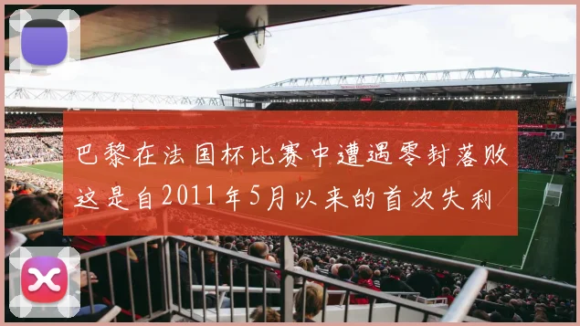 巴黎在法国杯比赛中遭遇零封落败这是自2011年5月以来的首次失利