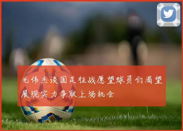 毛伟杰谈国足征战愿望球员们渴望展现实力争取上场机会