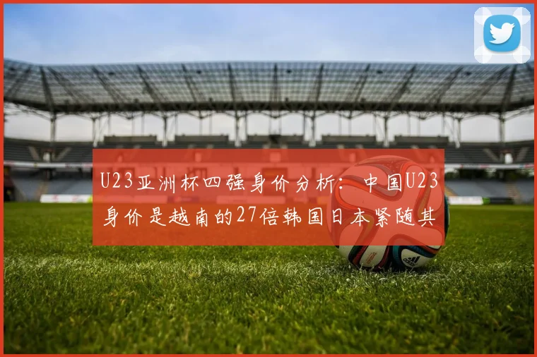 U23亚洲杯四强身价分析：中国U23身价是越南的27倍韩国日本紧随其后