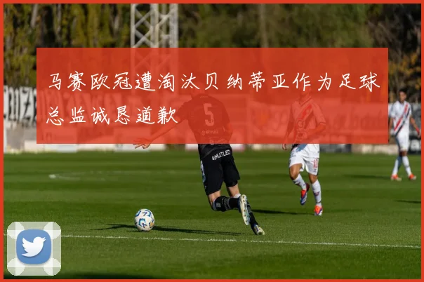 马赛欧冠遭淘汰贝纳蒂亚作为足球总监诚恳道歉