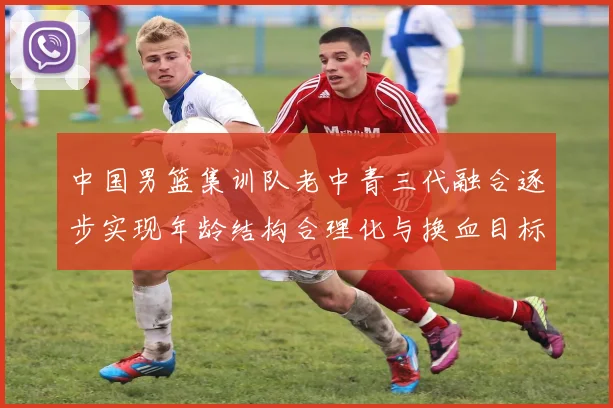 中国男篮集训队老中青三代融合逐步实现年龄结构合理化与换血目标