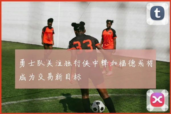 勇士队关注独行侠中锋加福德或将成为交易新目标